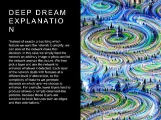 D E E P D R E A M
E X P L A N A T I O
N
“Instead of exactly prescribing which
feature we want the network to amplify, we
can also let the network make that
decision. In this case we simply feed the
network an arbitrary image or photo and let
the network analyze the picture. We then
pick a layer and ask the network to
enhance whatever it detected. Each layer
of the network deals with features at a
different level of abstraction, so the
complexity of features we generate
depends on which layer we choose to
enhance. For example, lower layers tend to
produce strokes or simple ornament-like
patterns, because those layers are
sensitive to basic features such as edges
and their orientations.”
 