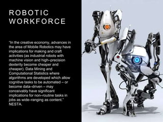 R O B O T I C
W O R K F O R C E
“In the creative economy, advances in
the area of Mobile Robotics may have
implications for making and craft
activities (as industrial robots with
machine vision and high–precision
dexterity become cheaper and
cheaper). Data Mining and
Computational Statistics where
algorithms are developed which allow
cognitive tasks to be automated – or
become data–driven – may
conceivably have significant
implications for non–routine tasks in
jobs as wide–ranging as content.”
NESTA.
 