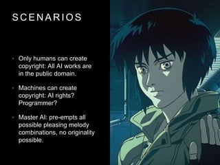 S C E N A R I O S
• Only humans can create
copyright: All AI works are
in the public domain.
• Machines can create
copyright: AI rights?
Programmer?
• Master AI: pre-empts all
possible pleasing melody
combinations, no originality
possible.
 