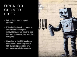 O P E N O R
C L O S E D
L I S T ?
• Is the list closed or open-
ended?
• If the list is closed, no room to
add new technological
innovations, or we have to peg
them as belonging to a specific
category.
• Case law in the UK has been
reluctant to add things to the
list, but European case law
more open-ended approach.
 