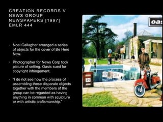 C R E A T I O N R E C O R D S V
N E W S G R O U P
N E W S P A P E R S [ 1 9 9 7 ]
E M L R 4 4 4
• Noel Gallagher arranged a series
of objects for the cover of Be Here
Now.
• Photographer for News Corp took
picture of setting. Oasis sued for
copyright infringement.
• “I do not see how the process of
assembling these disparate objects
together with the members of the
group can be regarded as having
anything in common with sculpture
or with artistic craftsmanship.”
 