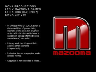 N O V A P R O D U C T I O N S
L T D V M A Z O O M A G A M E S
L T D & O R S ( C A ) [ 2 0 0 7 ]
E W C A C I V 2 1 9
• In [2006] EWHC 24 (Ch), Kitchen J
dismissed idea of games being
dramatic works (“it is not a work of
action which is intended to be or is
capable of being performed before
an audience”). Appealed.
• Literary work, but it’s possible to
analyse other elements
independently.
• Individual frames are graphic works
(artistic works).
• Copyright is not extended to ideas…
 