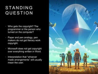 S T A N D I N G
Q U E S T I O N
• Who gets the copyright? The
programmer or the person who
turned on the computer?
• Paper and pen analogy, pen
makers do not get literary work
copyright.
• Microsoft does not get copyright
over everything written in Word.
• Interpretation that “whoever
made arrangements” will usually
mean the user.
 
