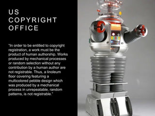 U S
C O P Y R I G H T
O F F I C E
“In order to be entitled to copyright
registration, a work must be the
product of human authorship. Works
produced by mechanical processes
or random selection without any
contribution by a human author are
not registrable. Thus, a linoleum
floor covering featuring a
multicolored pebble design which
was produced by a mechanical
process in unrepeatable, random
patterns, is not registrable.”
 