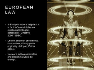 E U R O P E A N
L A W
• In Europe a work is original if it
is “author’s own intellectual
creation reflecting his
personality”. Directive
2006/116/EC.
• Choice, selection of elements,
composition, all may prove
originality. (Infopaq, Painer
cases).
• Unclear if setting parameters
and algorithms would be
enough.
 