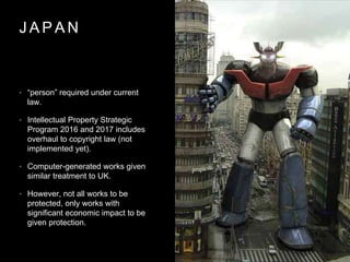 J A P A N
• “person” required under current
law.
• Intellectual Property Strategic
Program 2016 and 2017 includes
overhaul to copyright law (not
implemented yet).
• Computer-generated works given
similar treatment to UK.
• However, not all works to be
protected, only works with
significant economic impact to be
given protection.
 