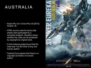 A U S T R A L I A
• Acohs Pty Ltd v Ucorp Pty Ltd [2012]
FCAFC 16.
• HTML source code for some data
sheets were generated by a
computer program. Question arose
whether the code can be protected
by copyright as original work.
• In first instance judge found that the
code was “not the work of any one
human author”.
• Federal Court agrees that there’s no
copyright as there’s no human
author.
 