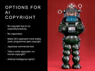 O P T I O N S F O R
A I
C O P Y R I G H T
• No copyright due to no
originality/creativity.
• No registration.
• Make UK’s approach more widely
used, programmer gets copyright.
• Japanese commercial test.
• Take a wider approach: nn-
human copyright?
• Artificial Intelligence rights?
 