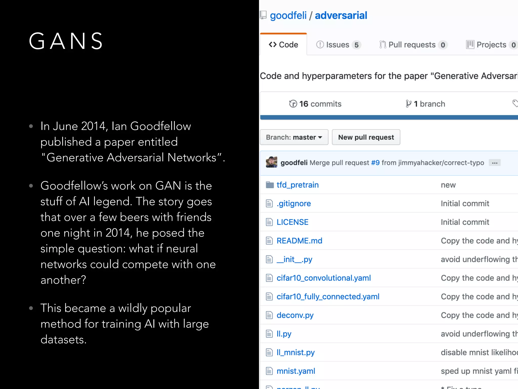 G A N S
• In June 2014, Ian Goodfellow
published a paper entitled
"Generative Adversarial Networks”.
• Goodfellow’s work on GAN is the
stuff of AI legend. The story goes
that over a few beers with friends
one night in 2014, he posed the
simple question: what if neural
networks could compete with one
another?
• This became a wildly popular
method for training AI with large
datasets.
 