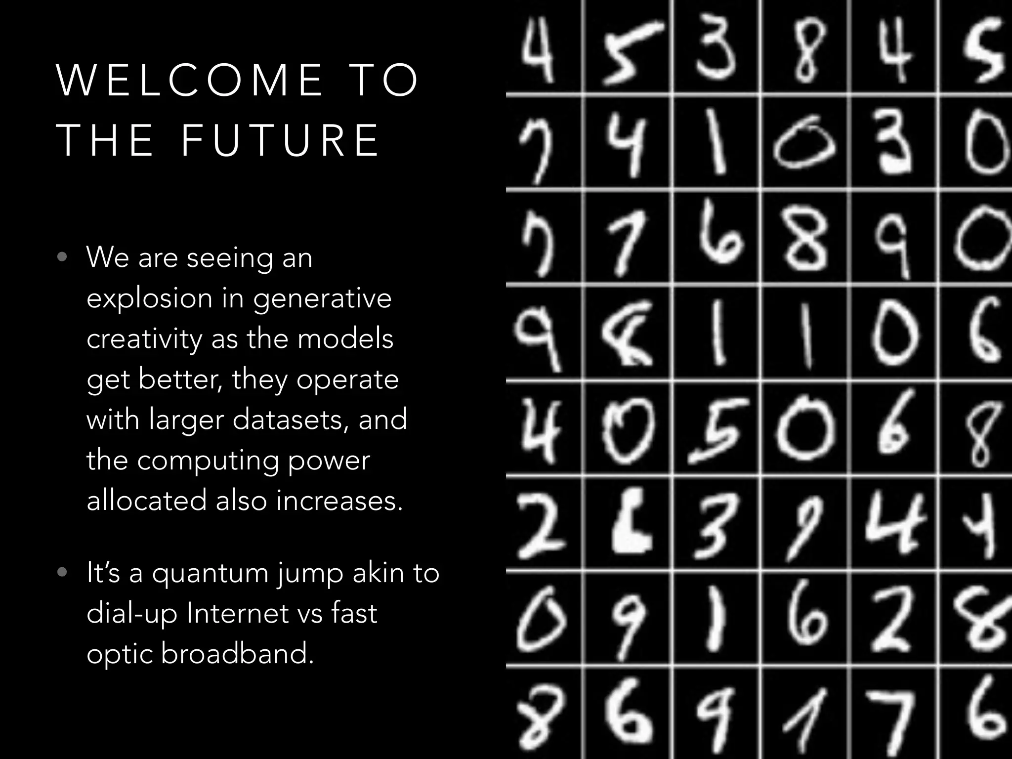 W E L C O M E T O
T H E F U T U R E
• We are seeing an
explosion in generative
creativity as the models
get better, they operate
with larger datasets, and
the computing power
allocated also increases.
• It’s a quantum jump akin to
dial-up Internet vs fast
optic broadband.
 