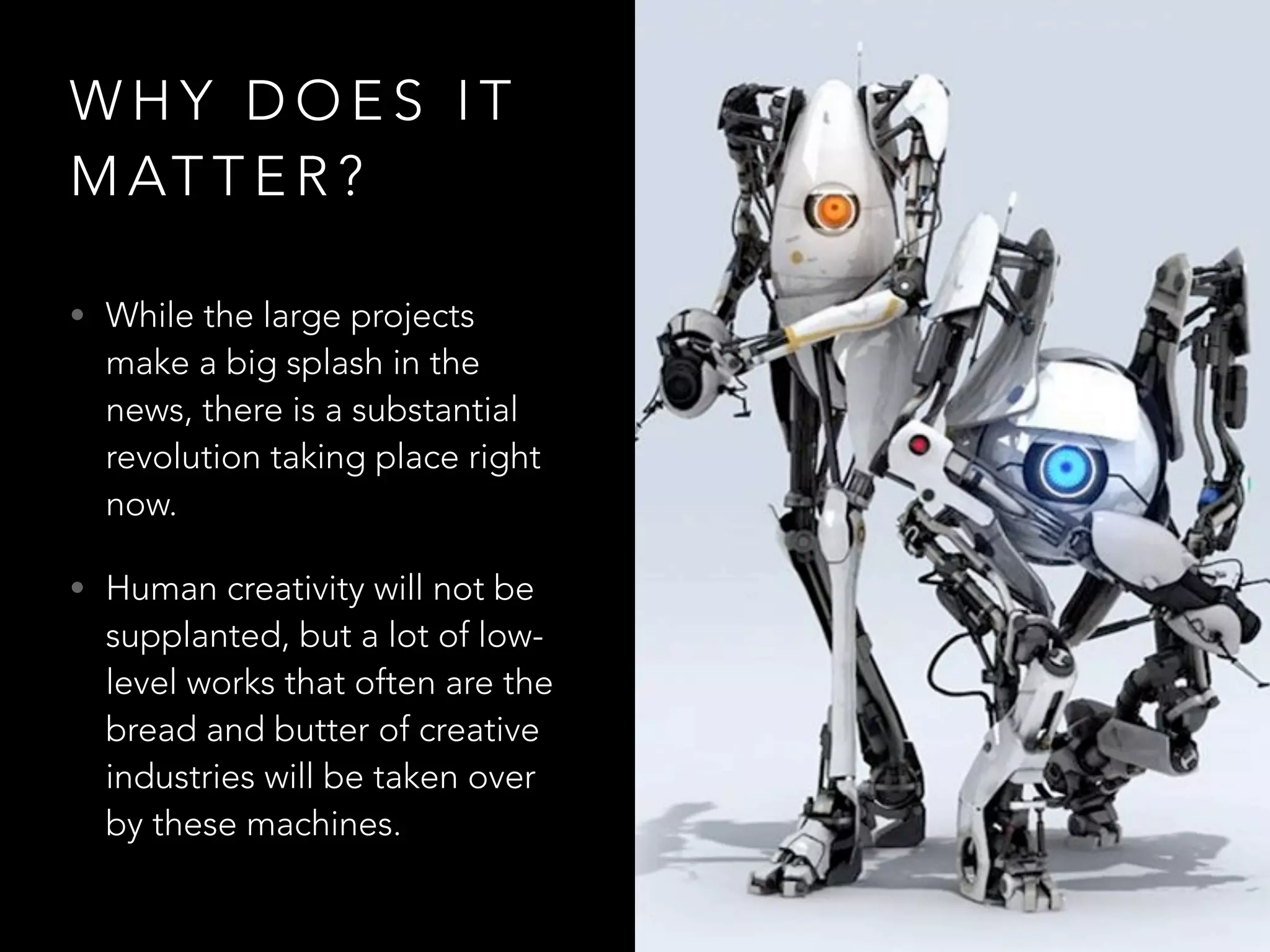 W H Y D O E S I T
M AT T E R ?
• While the large projects
make a big splash in the
news, there is a substantial
revolution taking place right
now.
• Human creativity will not be
supplanted, but a lot of low-
level works that often are the
bread and butter of creative
industries will be taken over
by these machines.
 