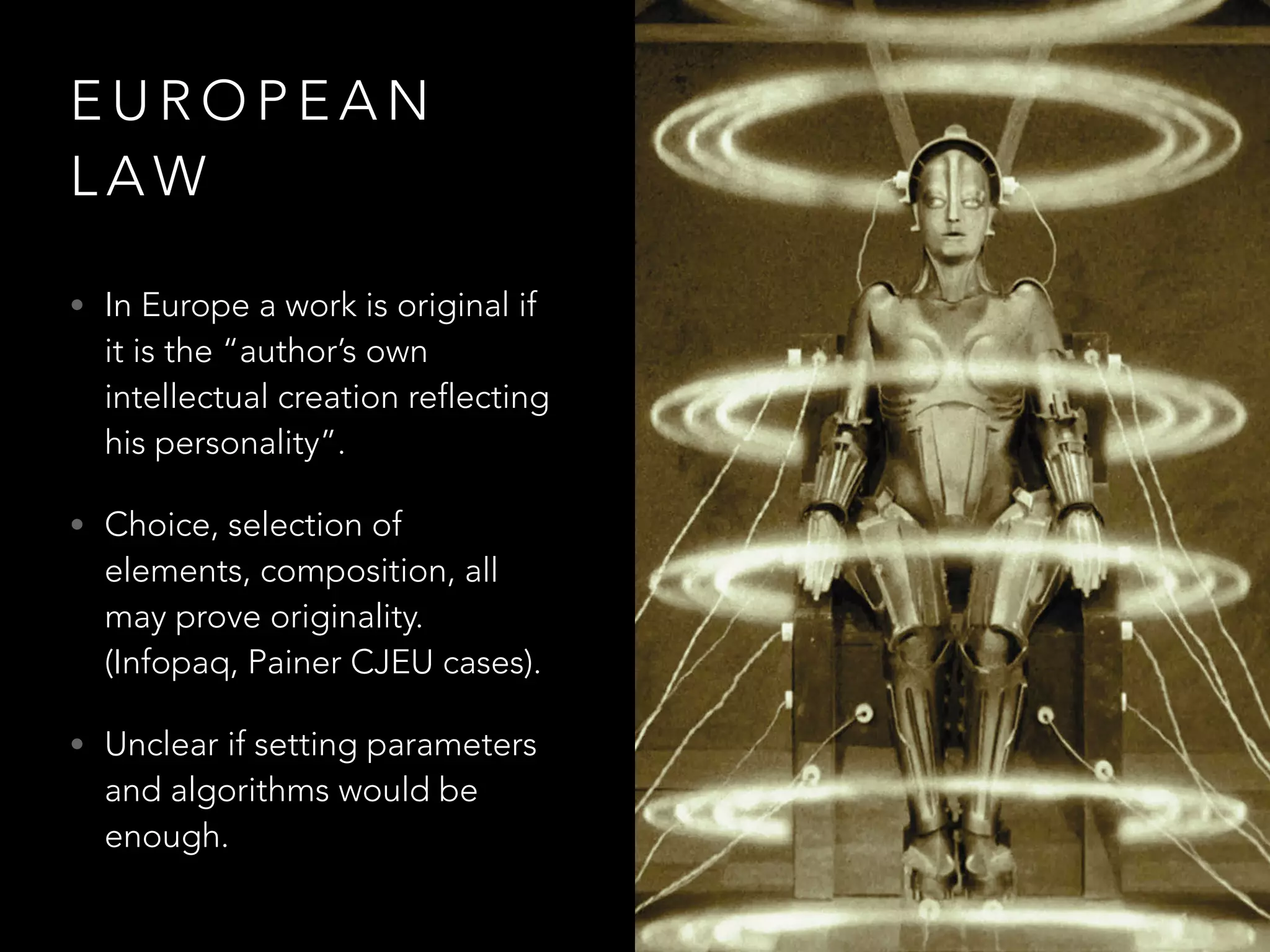 E U R O P E A N
L A W
• In Europe a work is original if
it is the “author’s own
intellectual creation reflecting
his personality”.
• Choice, selection of
elements, composition, all
may prove originality.
(Infopaq, Painer CJEU cases).
• Unclear if setting parameters
and algorithms would be
enough.
 