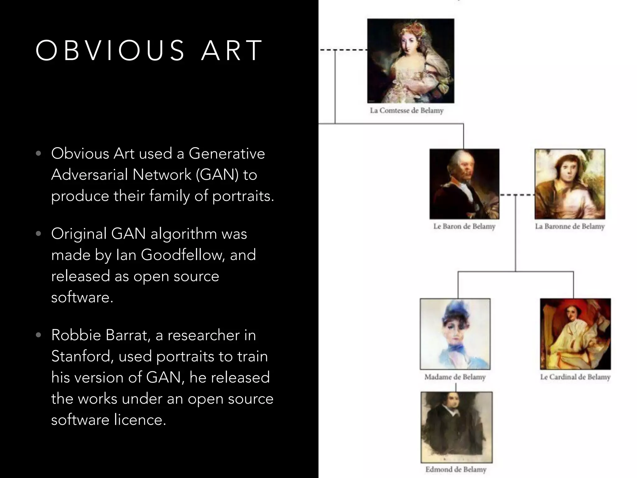 O B V I O U S A R T
• Obvious Art used a Generative
Adversarial Network (GAN) to
produce their family of portraits.
• Original GAN algorithm was
made by Ian Goodfellow, and
released as open source
software.
• Robbie Barrat, a researcher in
Stanford, used portraits to train
his version of GAN, he released
the works under an open source
software licence.
 