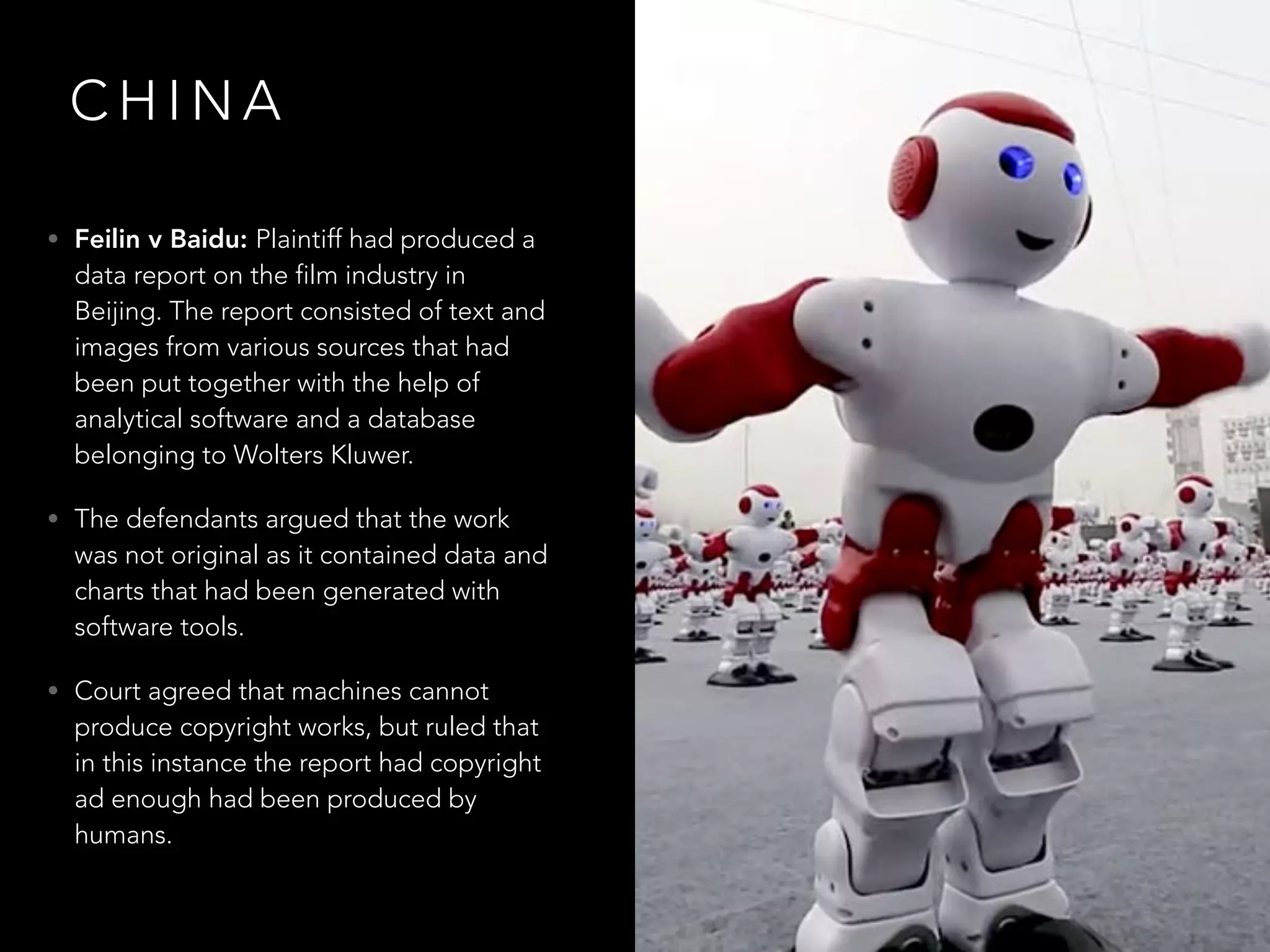 C H I N A
• Feilin v Baidu: Plaintiff had produced a
data report on the film industry in
Beijing. The report consisted of text and
images from various sources that had
been put together with the help of
analytical software and a database
belonging to Wolters Kluwer.
• The defendants argued that the work
was not original as it contained data and
charts that had been generated with
software tools.
• Court agreed that machines cannot
produce copyright works, but ruled that
in this instance the report had copyright
ad enough had been produced by
humans.
 