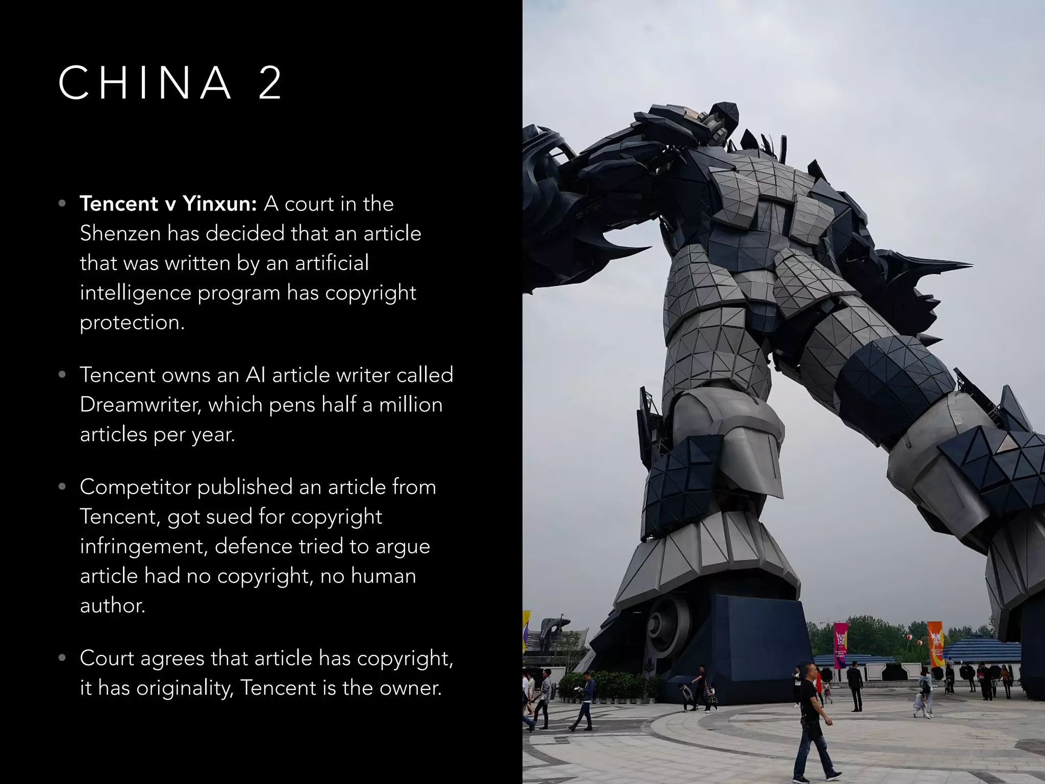 C H I N A 2
• Tencent v Yinxun: A court in the
Shenzen has decided that an article
that was written by an artificial
intelligence program has copyright
protection.
• Tencent owns an AI article writer called
Dreamwriter, which pens half a million
articles per year.
• Competitor published an article from
Tencent, got sued for copyright
infringement, defence tried to argue
article had no copyright, no human
author.
• Court agrees that article has copyright,
it has originality, Tencent is the owner.
 