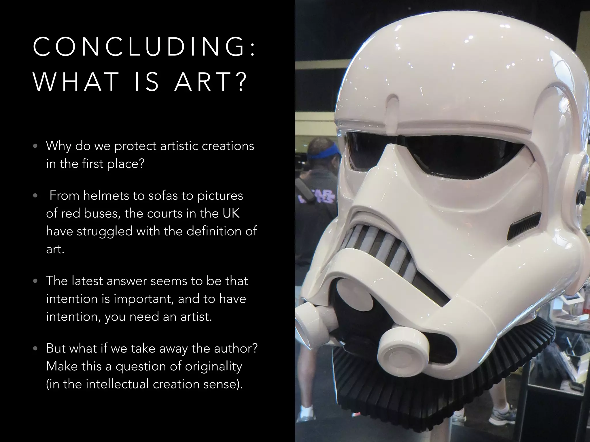 C O N C L U D I N G :
W H AT I S A R T ?
• Why do we protect artistic creations
in the first place?
• From helmets to sofas to pictures
of red buses, the courts in the UK
have struggled with the definition of
art.
• The latest answer seems to be that
intention is important, and to have
intention, you need an artist.
• But what if we take away the author?
Make this a question of originality
(in the intellectual creation sense).
 