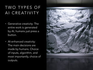 T W O T Y P E S O F
A I C R E AT I V I T Y
• Generative creativity: The
entire work is generated
by AI, humans just press a
button.
• AI-enhanced creativity:
The main decisions are
made by humans. Choice
of inputs, algorithm, and
most importantly, choice of
outputs.
 