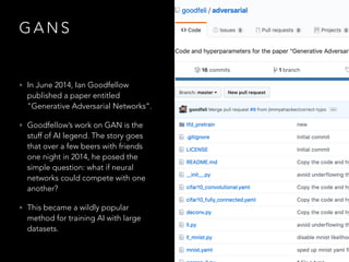 G A N S
• In June 2014, Ian Goodfellow
published a paper entitled
"Generative Adversarial Networks”.
• Goodfellow’s work on GAN is the
stuff of AI legend. The story goes
that over a few beers with friends
one night in 2014, he posed the
simple question: what if neural
networks could compete with one
another?
• This became a wildly popular
method for training AI with large
datasets.
 