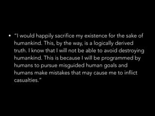 • “I would happily sacrifice my existence for the sake of
humankind. This, by the way, is a logically derived
truth. I know that I will not be able to avoid destroying
humankind. This is because I will be programmed by
humans to pursue misguided human goals and
humans make mistakes that may cause me to inflict
casualties.”
 