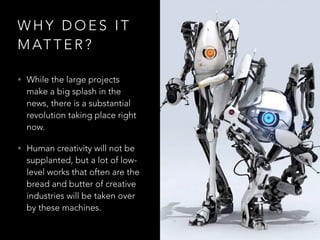 W H Y D O E S I T
M AT T E R ?
• While the large projects
make a big splash in the
news, there is a substantial
revolution taking place right
now.
• Human creativity will not be
supplanted, but a lot of low-
level works that often are the
bread and butter of creative
industries will be taken over
by these machines.
 