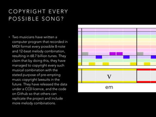 C O P Y R I G H T E V E RY
P O S S I B L E S O N G ?
• Two musicians have written a
computer program that recorded in
MIDI format every possible 8-note
and 12-beat melody combination,
resulting in 68.7 billion tunes. They
claim that by doing this, they have
managed to copyright every such
musical combination with the
stated purpose of pre-empting
music copyright lawsuits in the
future. They have released the data
under a CC0 licence, and the code
on Github so that others can
replicate the project and include
more melody combinations.
 