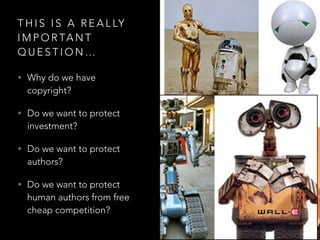 T H I S I S A R E A L LY
I M P O R TA N T
Q U E S T I O N …
• Why do we have
copyright?
• Do we want to protect
investment?
• Do we want to protect
authors?
• Do we want to protect
human authors from free
cheap competition?
 
