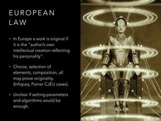E U R O P E A N
L A W
• In Europe a work is original if
it is the “author’s own
intellectual creation reflecting
his personality”.
• Choice, selection of
elements, composition, all
may prove originality.
(Infopaq, Painer CJEU cases).
• Unclear if setting parameters
and algorithms would be
enough.
 
