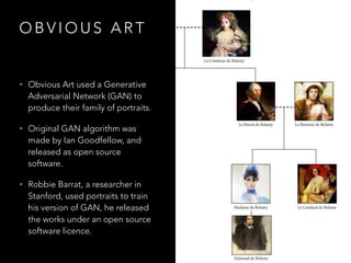 O B V I O U S A R T
• Obvious Art used a Generative
Adversarial Network (GAN) to
produce their family of portraits.
• Original GAN algorithm was
made by Ian Goodfellow, and
released as open source
software.
• Robbie Barrat, a researcher in
Stanford, used portraits to train
his version of GAN, he released
the works under an open source
software licence.
 