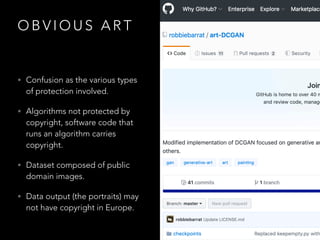O B V I O U S A R T
• Confusion as the various types
of protection involved.
• Algorithms not protected by
copyright, software code that
runs an algorithm carries
copyright.
• Dataset composed of public
domain images.
• Data output (the portraits) may
not have copyright in Europe.
 
