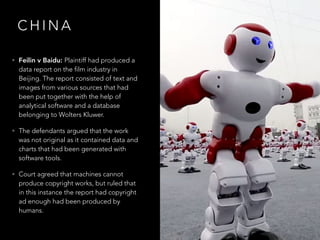 C H I N A
• Feilin v Baidu: Plaintiff had produced a
data report on the film industry in
Beijing. The report consisted of text and
images from various sources that had
been put together with the help of
analytical software and a database
belonging to Wolters Kluwer.
• The defendants argued that the work
was not original as it contained data and
charts that had been generated with
software tools.
• Court agreed that machines cannot
produce copyright works, but ruled that
in this instance the report had copyright
ad enough had been produced by
humans.
 