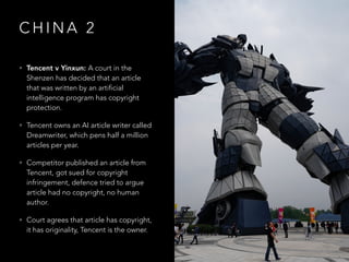 C H I N A 2
• Tencent v Yinxun: A court in the
Shenzen has decided that an article
that was written by an artificial
intelligence program has copyright
protection.
• Tencent owns an AI article writer called
Dreamwriter, which pens half a million
articles per year.
• Competitor published an article from
Tencent, got sued for copyright
infringement, defence tried to argue
article had no copyright, no human
author.
• Court agrees that article has copyright,
it has originality, Tencent is the owner.
 