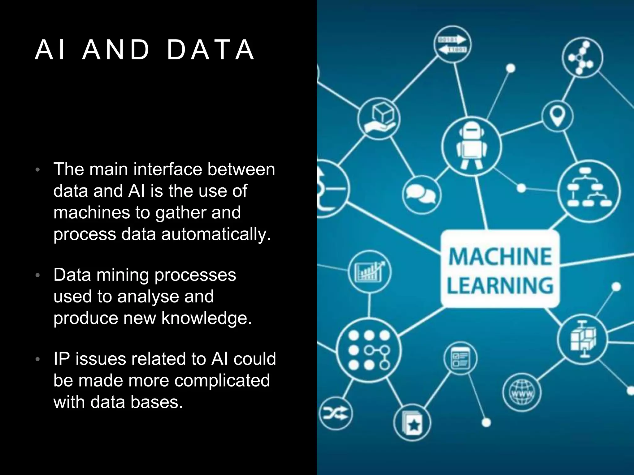 A I A N D D A T A
• The main interface between
data and AI is the use of
machines to gather and
process data automatically.
• Data mining processes
used to analyse and
produce new knowledge.
• IP issues related to AI could
be made more complicated
with data bases.
 