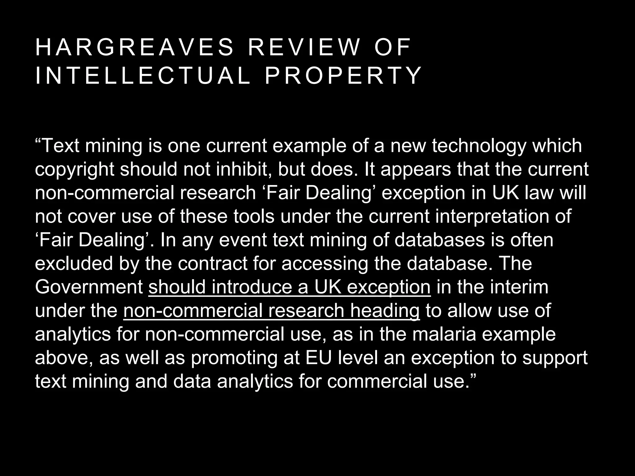 H A R G R E A V E S R E V I E W O F
I N T E L L E C T U A L P R O P E R T Y
“Text mining is one current example of a new technology which
copyright should not inhibit, but does. It appears that the current
non-commercial research ‘Fair Dealing’ exception in UK law will
not cover use of these tools under the current interpretation of
‘Fair Dealing’. In any event text mining of databases is often
excluded by the contract for accessing the database. The
Government should introduce a UK exception in the interim
under the non-commercial research heading to allow use of
analytics for non-commercial use, as in the malaria example
above, as well as promoting at EU level an exception to support
text mining and data analytics for commercial use.”
 