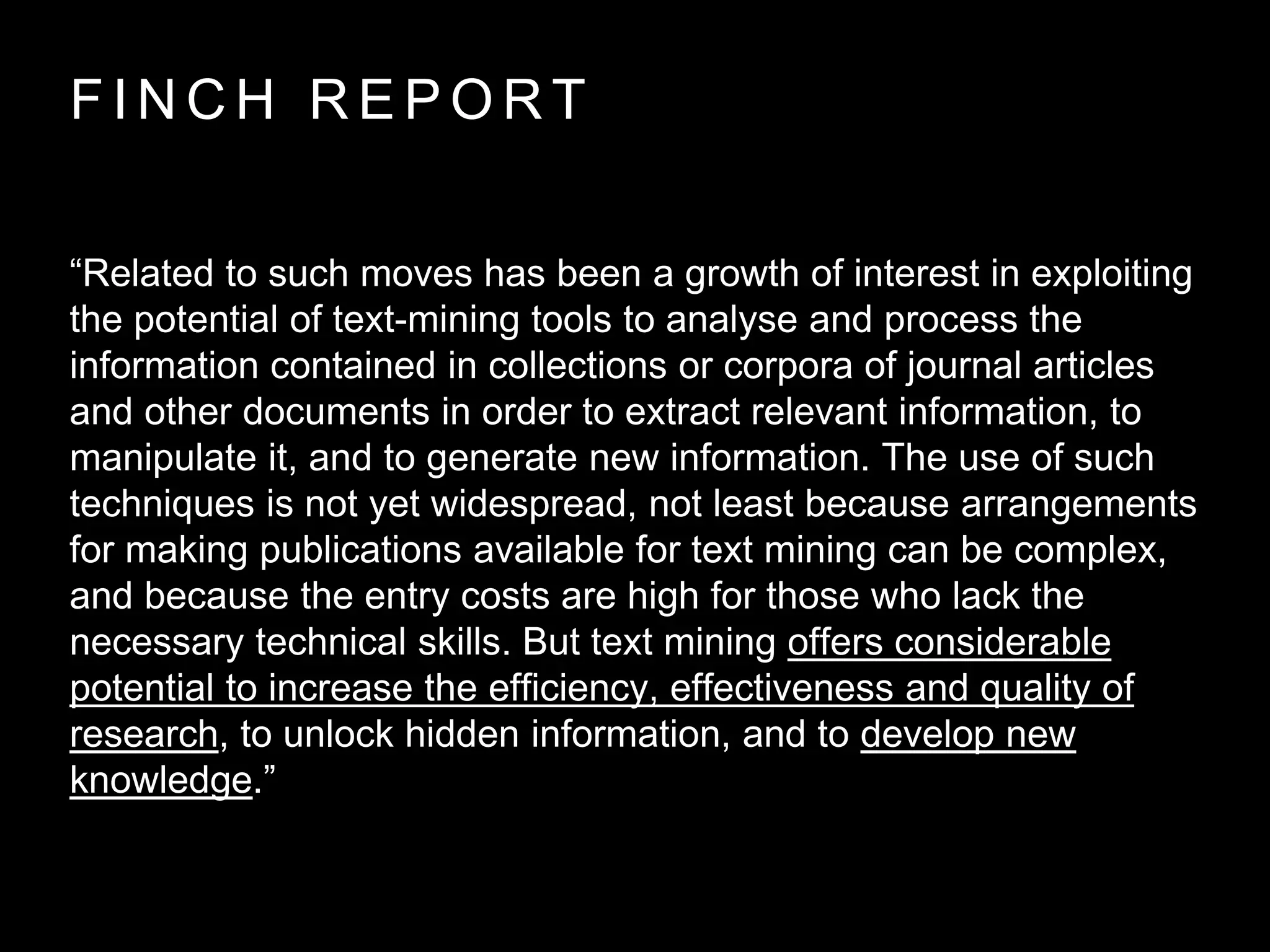 F I N C H R E P O R T
“Related to such moves has been a growth of interest in exploiting
the potential of text-mining tools to analyse and process the
information contained in collections or corpora of journal articles
and other documents in order to extract relevant information, to
manipulate it, and to generate new information. The use of such
techniques is not yet widespread, not least because arrangements
for making publications available for text mining can be complex,
and because the entry costs are high for those who lack the
necessary technical skills. But text mining offers considerable
potential to increase the efficiency, effectiveness and quality of
research, to unlock hidden information, and to develop new
knowledge.”
 