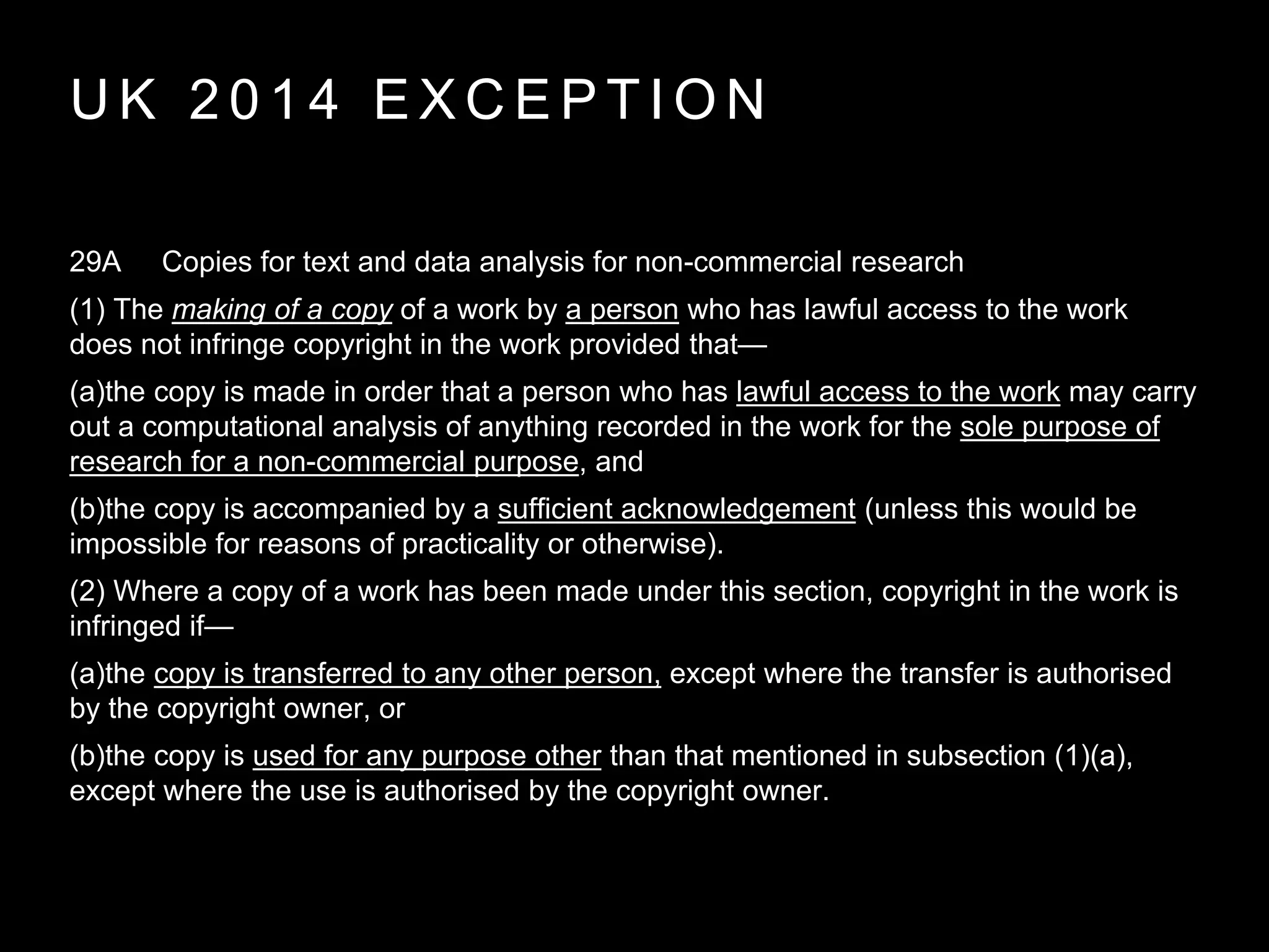 U K 2 0 1 4 E X C E P T I O N
29A Copies for text and data analysis for non-commercial research
(1) The making of a copy of a work by a person who has lawful access to the work
does not infringe copyright in the work provided that—
(a)the copy is made in order that a person who has lawful access to the work may carry
out a computational analysis of anything recorded in the work for the sole purpose of
research for a non-commercial purpose, and
(b)the copy is accompanied by a sufficient acknowledgement (unless this would be
impossible for reasons of practicality or otherwise).
(2) Where a copy of a work has been made under this section, copyright in the work is
infringed if—
(a)the copy is transferred to any other person, except where the transfer is authorised
by the copyright owner, or
(b)the copy is used for any purpose other than that mentioned in subsection (1)(a),
except where the use is authorised by the copyright owner.
 