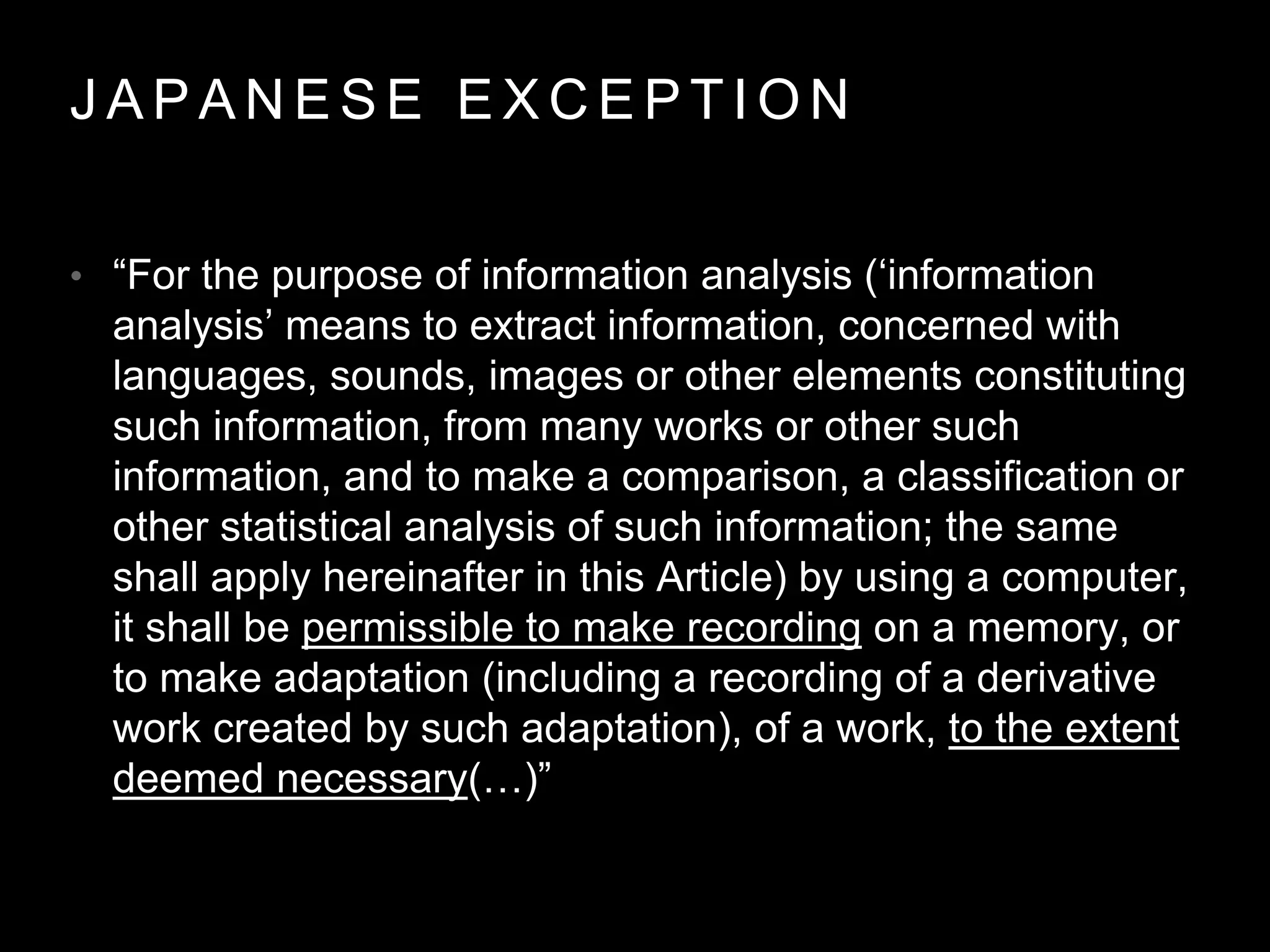 J A P A N E S E E X C E P T I O N
• “For the purpose of information analysis (‘information
analysis’ means to extract information, concerned with
languages, sounds, images or other elements constituting
such information, from many works or other such
information, and to make a comparison, a classification or
other statistical analysis of such information; the same
shall apply hereinafter in this Article) by using a computer,
it shall be permissible to make recording on a memory, or
to make adaptation (including a recording of a derivative
work created by such adaptation), of a work, to the extent
deemed necessary(…)”
 