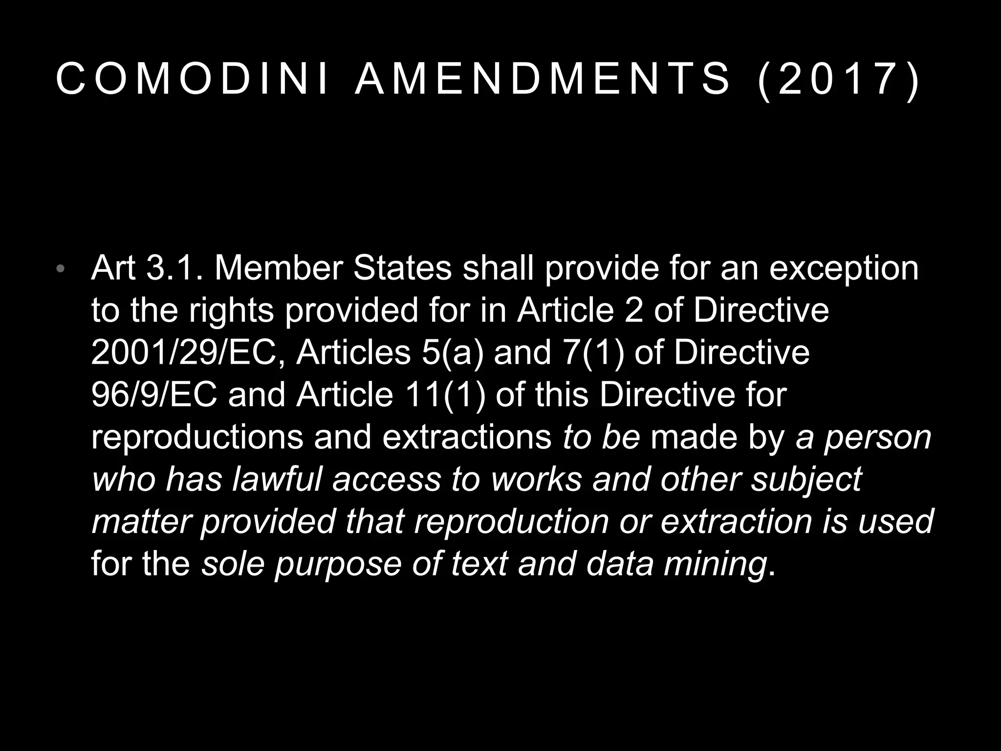 C O M O D I N I A M E N D M E N T S ( 2 0 1 7 )
• Art 3.1. Member States shall provide for an exception
to the rights provided for in Article 2 of Directive
2001/29/EC, Articles 5(a) and 7(1) of Directive
96/9/EC and Article 11(1) of this Directive for
reproductions and extractions to be made by a person
who has lawful access to works and other subject
matter provided that reproduction or extraction is used
for the sole purpose of text and data mining.
 