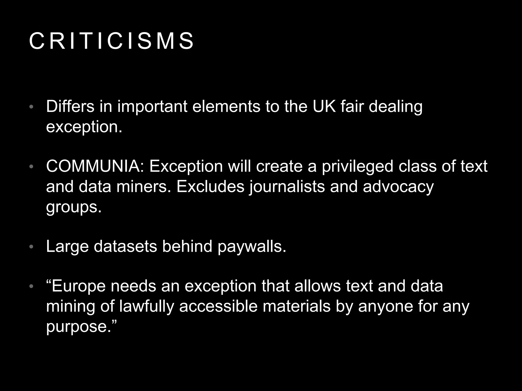 C R I T I C I S M S
• Differs in important elements to the UK fair dealing
exception.
• COMMUNIA: Exception will create a privileged class of text
and data miners. Excludes journalists and advocacy
groups.
• Large datasets behind paywalls.
• “Europe needs an exception that allows text and data
mining of lawfully accessible materials by anyone for any
purpose.”
 
