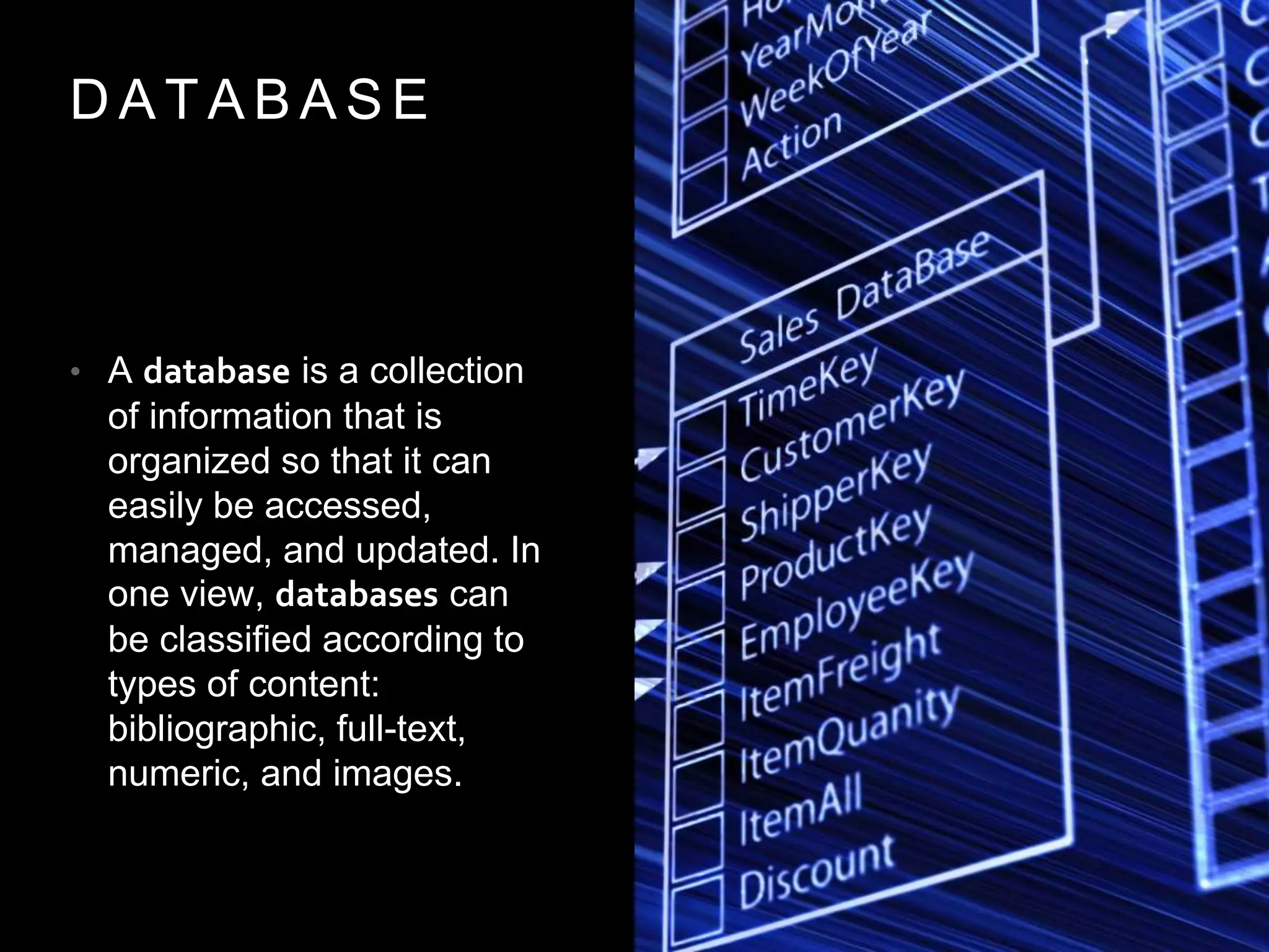 D A T A B A S E
• A database is a collection
of information that is
organized so that it can
easily be accessed,
managed, and updated. In
one view, databases can
be classified according to
types of content:
bibliographic, full-text,
numeric, and images.
 