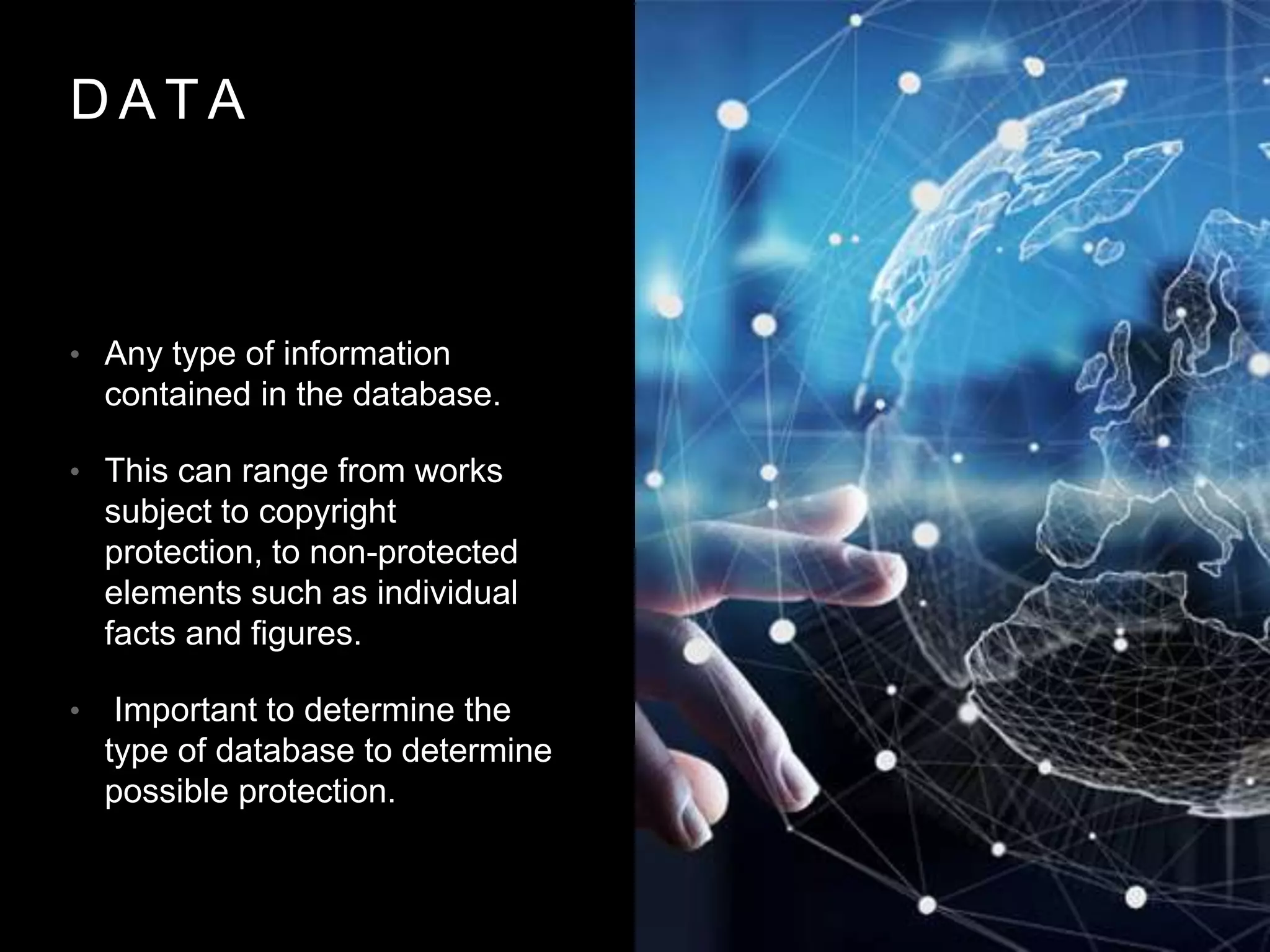 D A T A
• Any type of information
contained in the database.
• This can range from works
subject to copyright
protection, to non-protected
elements such as individual
facts and figures.
• Important to determine the
type of database to determine
possible protection.
 
