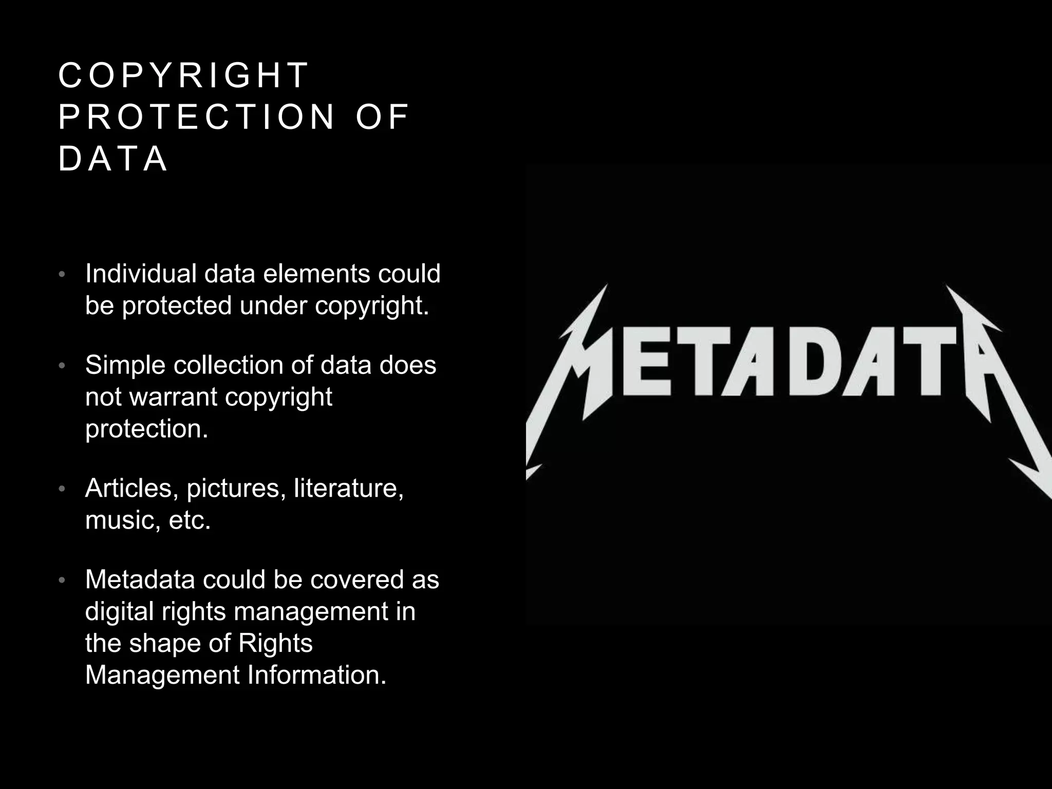 C O P Y R I G H T
P R O T E C T I O N O F
D A T A
• Individual data elements could
be protected under copyright.
• Simple collection of data does
not warrant copyright
protection.
• Articles, pictures, literature,
music, etc.
• Metadata could be covered as
digital rights management in
the shape of Rights
Management Information.
 