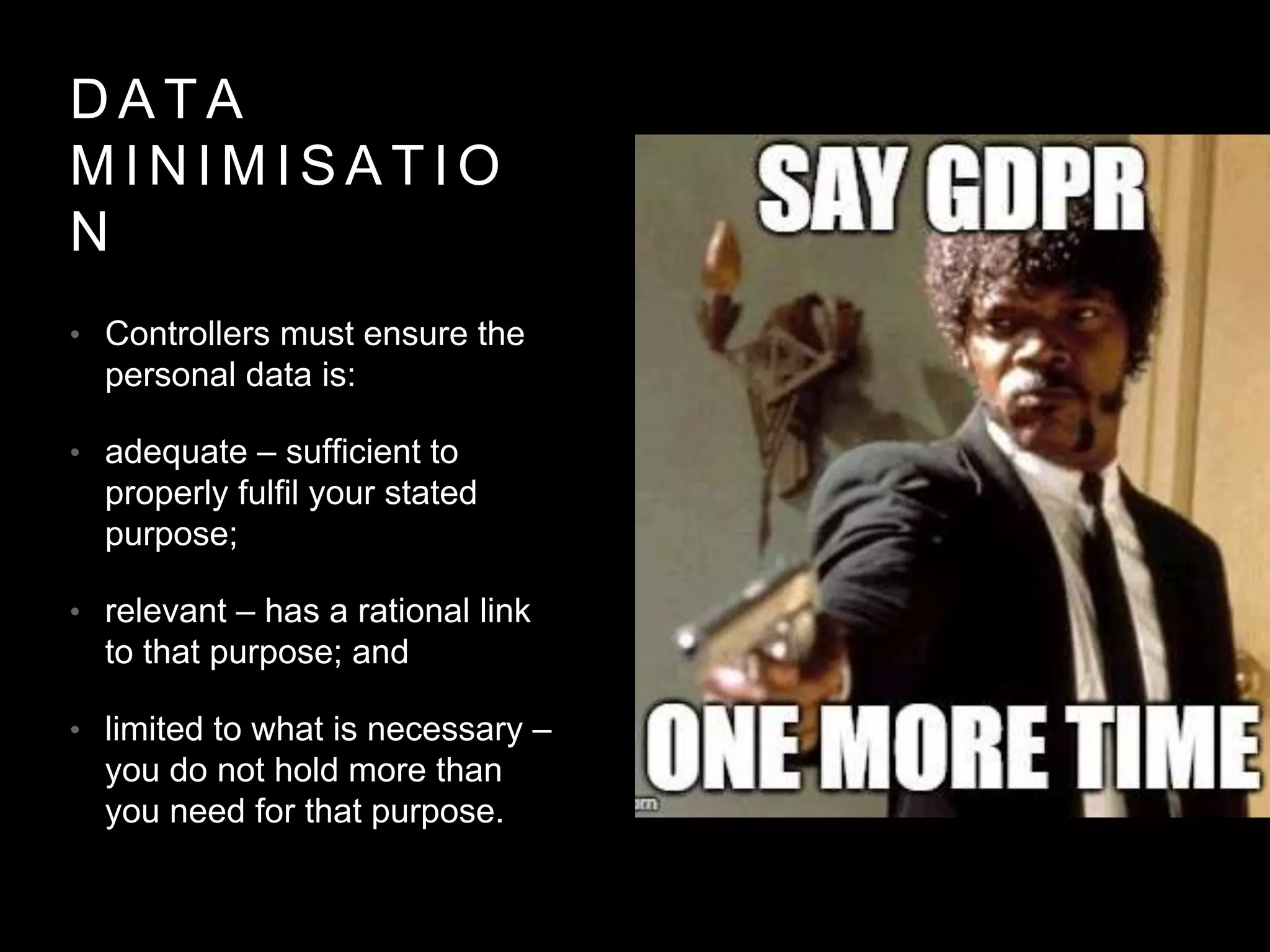 D A T A
M I N I M I S A T I O
N
• Controllers must ensure the
personal data is:
• adequate – sufficient to
properly fulfil your stated
purpose;
• relevant – has a rational link
to that purpose; and
• limited to what is necessary –
you do not hold more than
you need for that purpose.
 