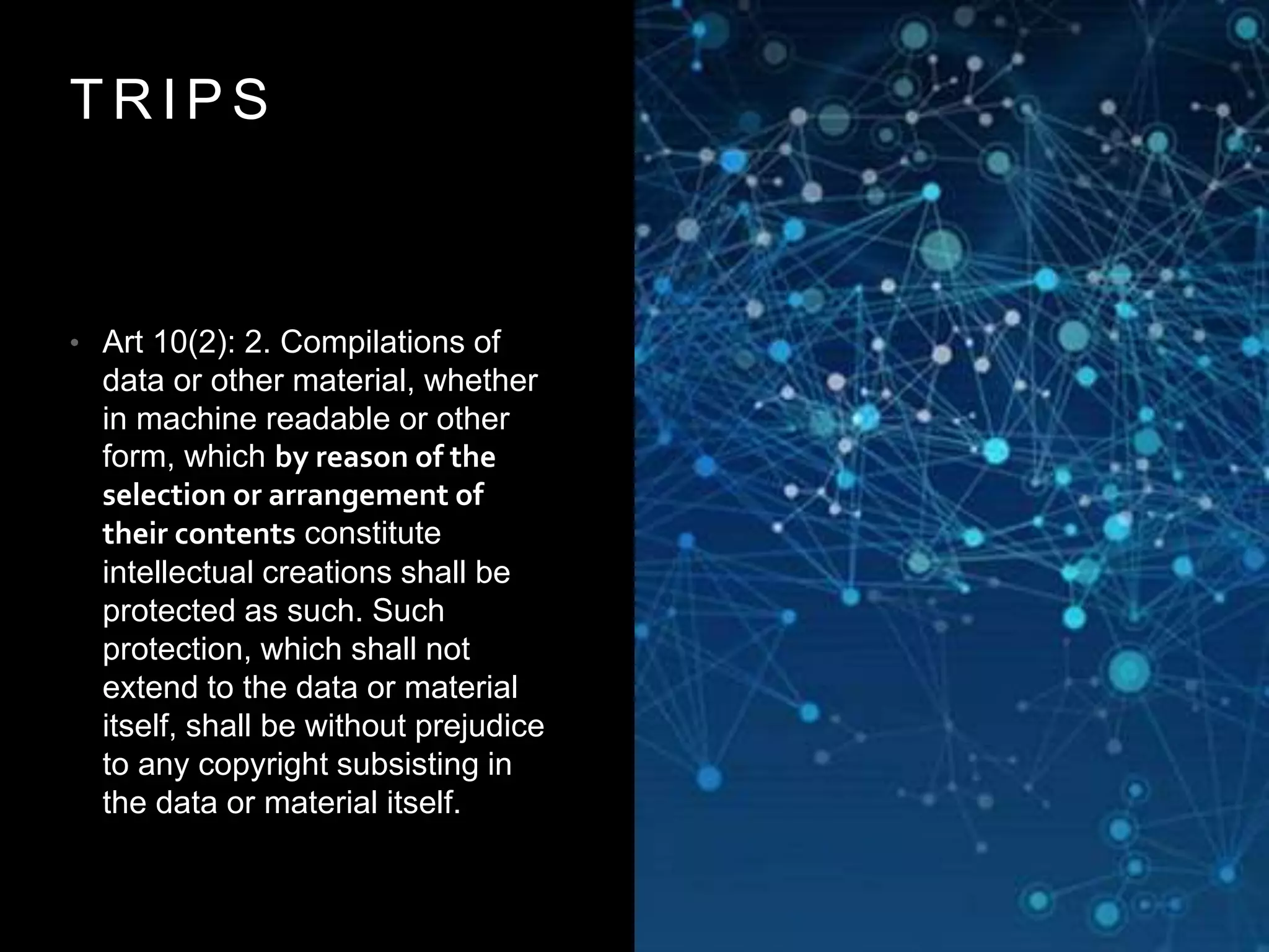T R I P S
• Art 10(2): 2. Compilations of
data or other material, whether
in machine readable or other
form, which by reason of the
selection or arrangement of
their contents constitute
intellectual creations shall be
protected as such. Such
protection, which shall not
extend to the data or material
itself, shall be without prejudice
to any copyright subsisting in
the data or material itself.
 