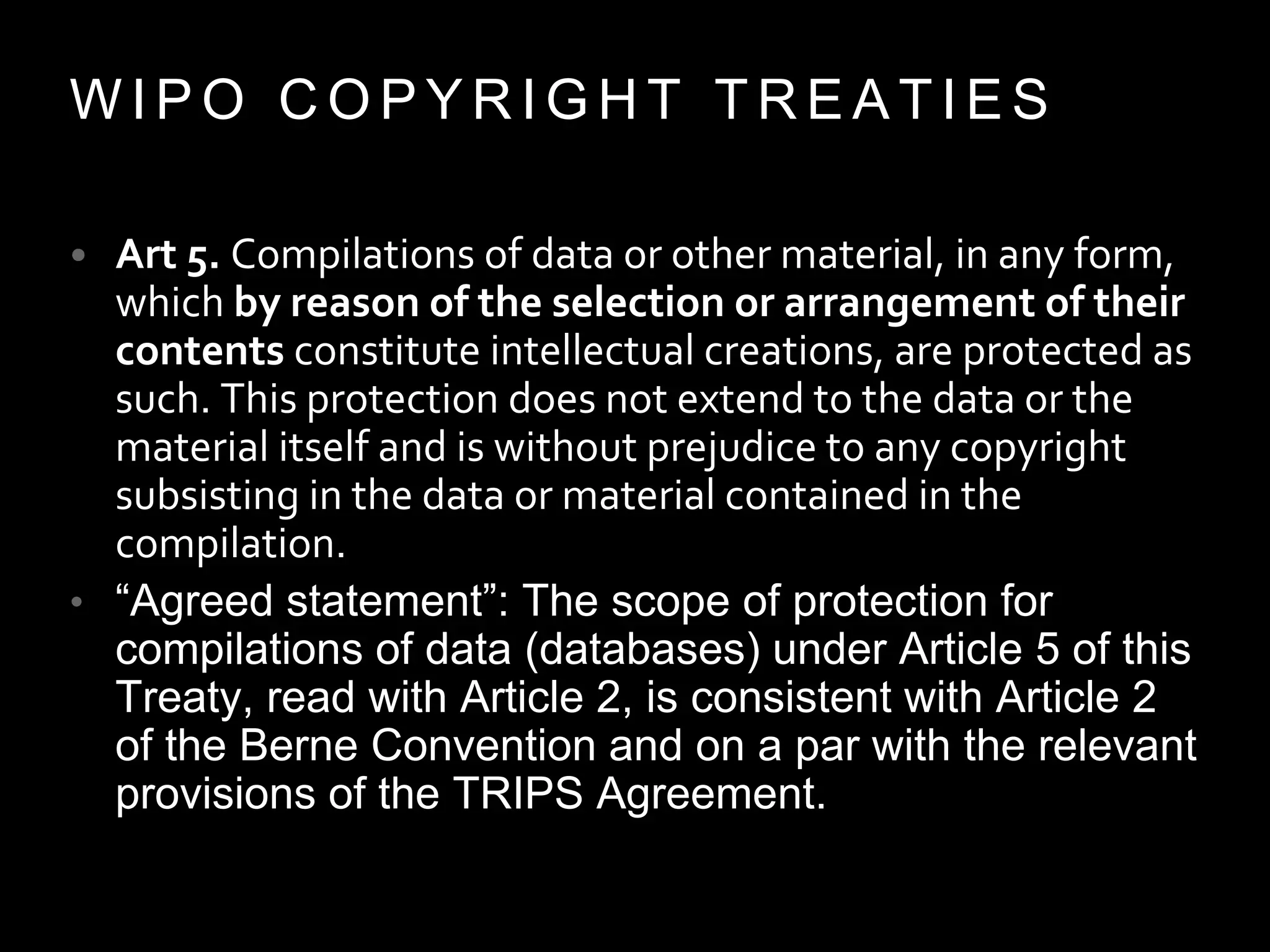 W I P O C O P Y R I G H T T R E A T I E S
• Art 5. Compilations of data or other material, in any form,
which by reason of the selection or arrangement of their
contents constitute intellectual creations, are protected as
such. This protection does not extend to the data or the
material itself and is without prejudice to any copyright
subsisting in the data or material contained in the
compilation.
• “Agreed statement”: The scope of protection for
compilations of data (databases) under Article 5 of this
Treaty, read with Article 2, is consistent with Article 2
of the Berne Convention and on a par with the relevant
provisions of the TRIPS Agreement.
 