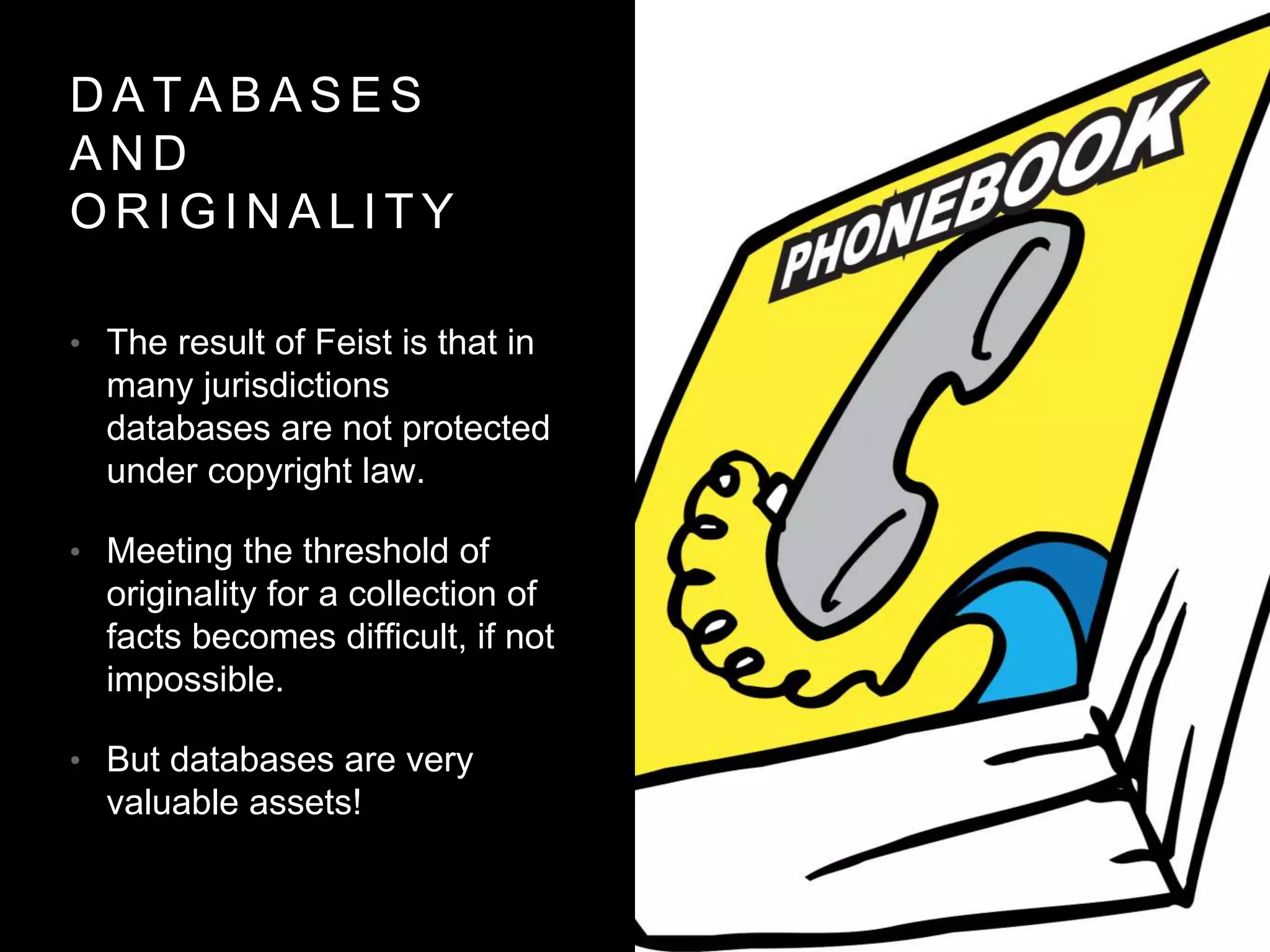 D A T A B A S E S
A N D
O R I G I N A L I T Y
• The result of Feist is that in
many jurisdictions
databases are not protected
under copyright law.
• Meeting the threshold of
originality for a collection of
facts becomes difficult, if not
impossible.
• But databases are very
valuable assets!
 
