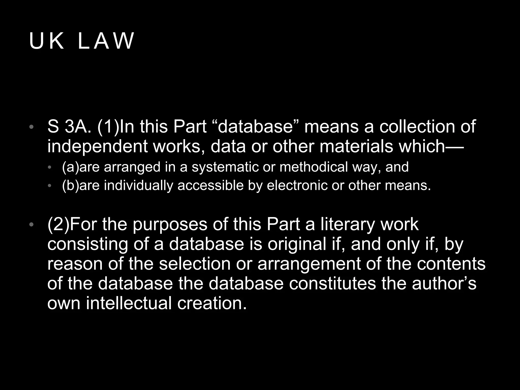 U K L A W
• S 3A. (1)In this Part “database” means a collection of
independent works, data or other materials which—
• (a)are arranged in a systematic or methodical way, and
• (b)are individually accessible by electronic or other means.
• (2)For the purposes of this Part a literary work
consisting of a database is original if, and only if, by
reason of the selection or arrangement of the contents
of the database the database constitutes the author’s
own intellectual creation.
 