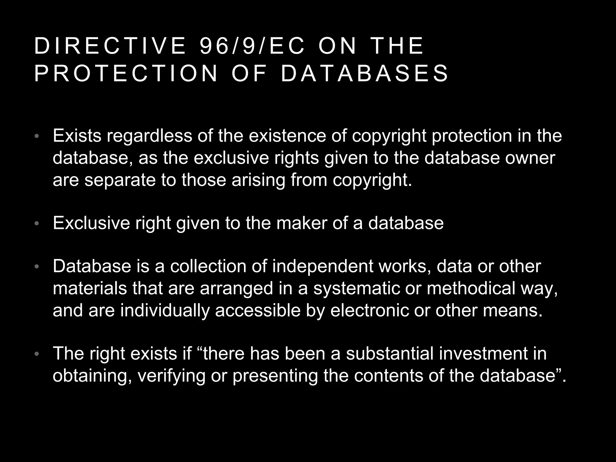 D I R E C T I V E 9 6 / 9 / E C O N T H E
P R O T E C T I O N O F D A T A B A S E S
• Exists regardless of the existence of copyright protection in the
database, as the exclusive rights given to the database owner
are separate to those arising from copyright.
• Exclusive right given to the maker of a database
• Database is a collection of independent works, data or other
materials that are arranged in a systematic or methodical way,
and are individually accessible by electronic or other means.
• The right exists if “there has been a substantial investment in
obtaining, verifying or presenting the contents of the database”.
 