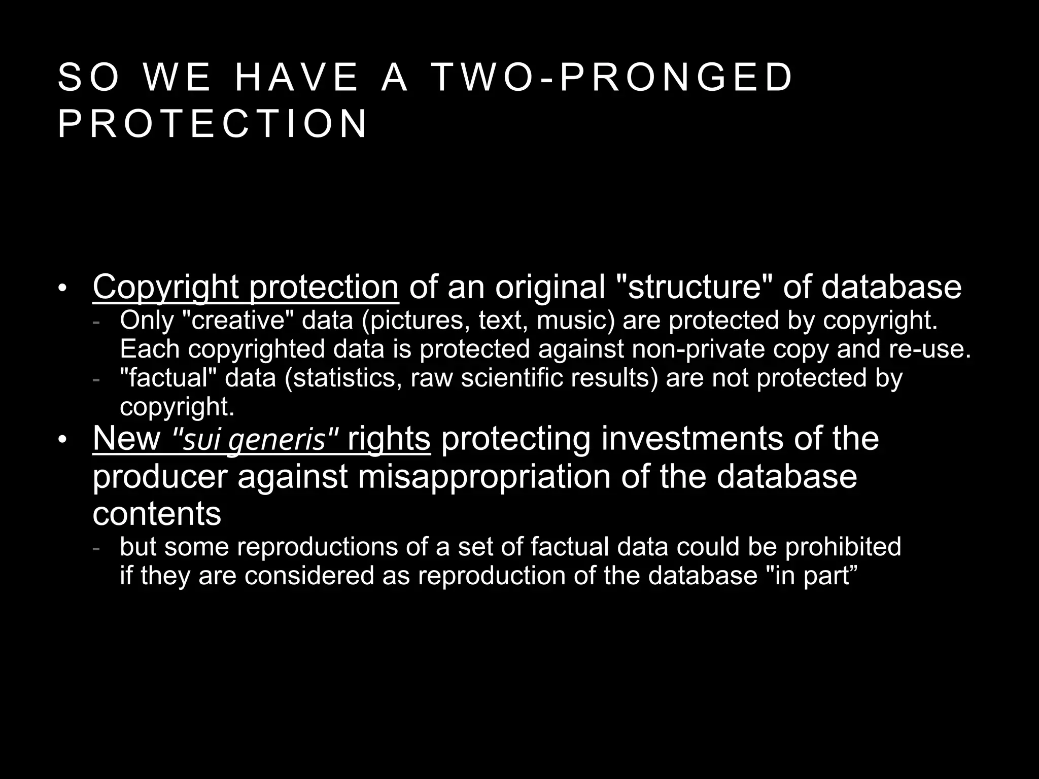 S O W E H A V E A T W O - P R O N G E D
P R O T E C T I O N
• Copyright protection of an original "structure" of database
- Only "creative" data (pictures, text, music) are protected by copyright.
Each copyrighted data is protected against non-private copy and re-use.
- "factual" data (statistics, raw scientific results) are not protected by
copyright.
• New "sui generis" rights protecting investments of the
producer against misappropriation of the database
contents
- but some reproductions of a set of factual data could be prohibited
if they are considered as reproduction of the database "in part”
 