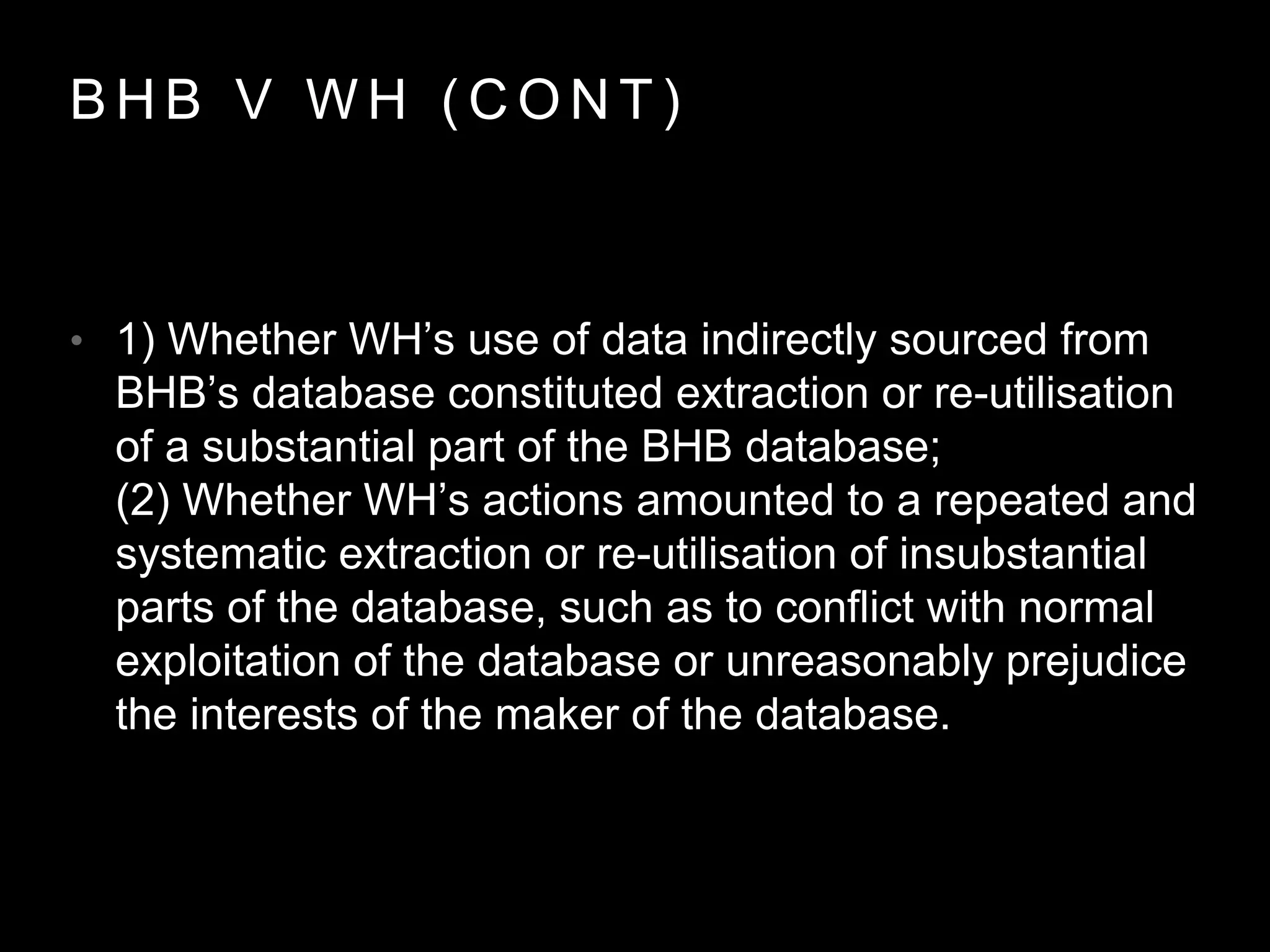 B H B V W H ( C O N T )
• 1) Whether WH’s use of data indirectly sourced from
BHB’s database constituted extraction or re-utilisation
of a substantial part of the BHB database;
(2) Whether WH’s actions amounted to a repeated and
systematic extraction or re-utilisation of insubstantial
parts of the database, such as to conflict with normal
exploitation of the database or unreasonably prejudice
the interests of the maker of the database.
 