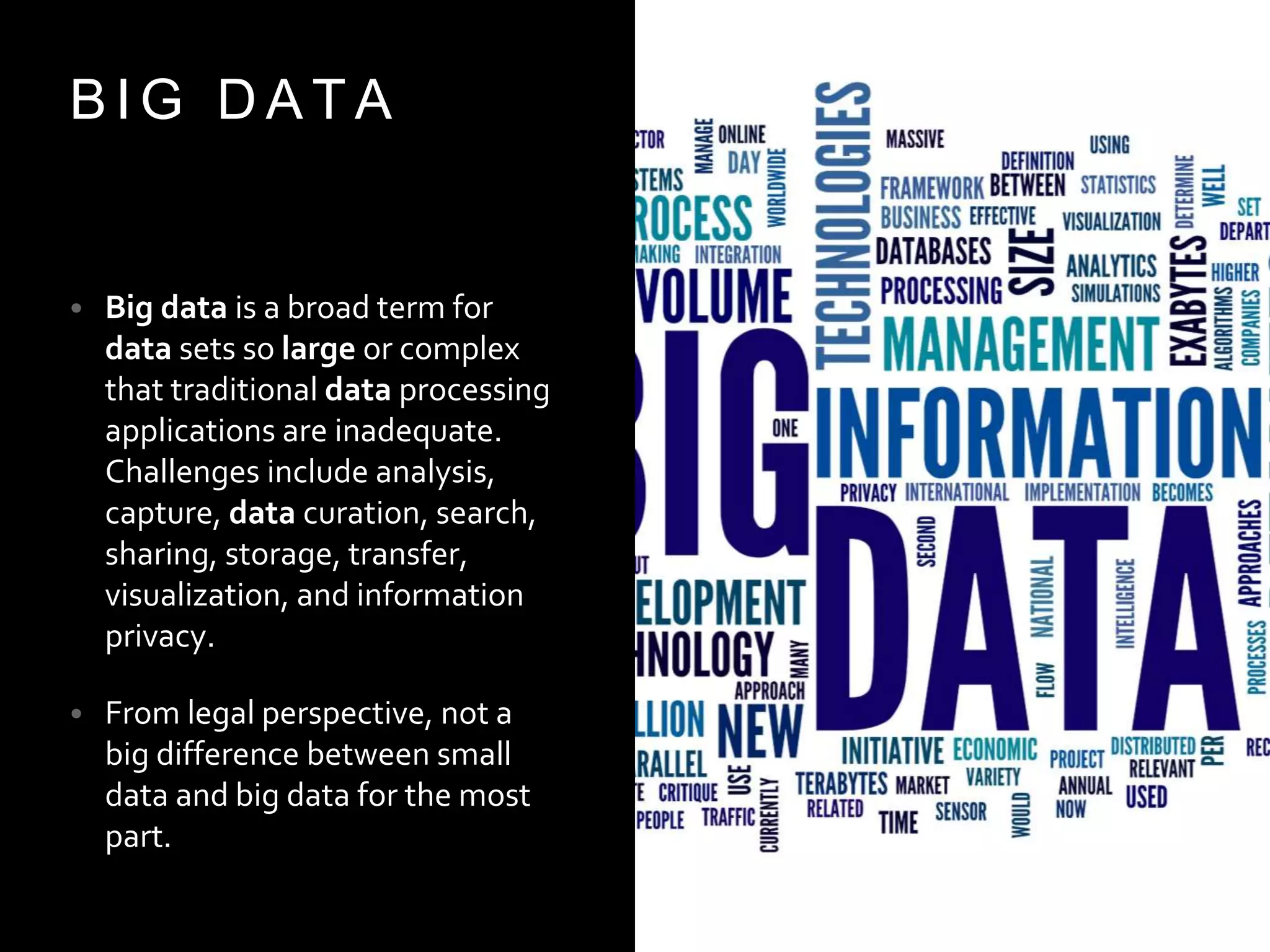 B I G D A T A
• Big data is a broad term for
data sets so large or complex
that traditional data processing
applications are inadequate.
Challenges include analysis,
capture, data curation, search,
sharing, storage, transfer,
visualization, and information
privacy.
• From legal perspective, not a
big difference between small
data and big data for the most
part.
 